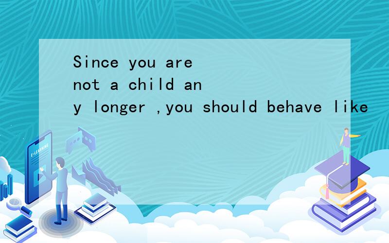 Since you are not a child any longer ,you should behave like