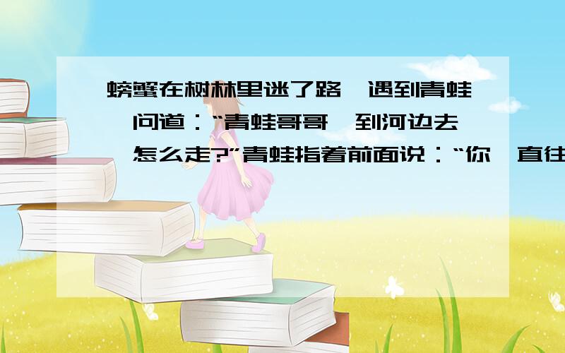 螃蟹在树林里迷了路,遇到青蛙,问道：“青蛙哥哥,到河边去,怎么走?”青蛙指着前面说：“你一直往前走