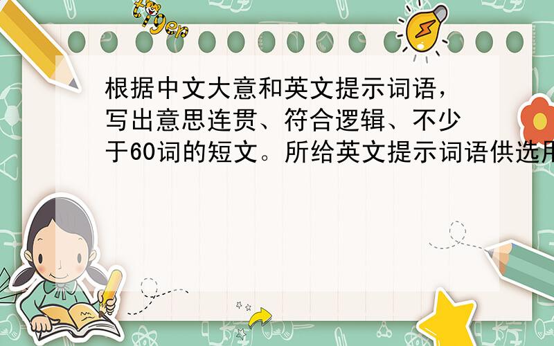 根据中文大意和英文提示词语，写出意思连贯、符合逻辑、不少于60词的短文。所给英文提示词语供选用。请不要写出你的真实姓名和