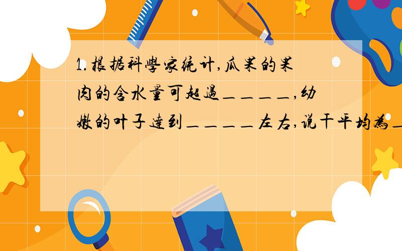 1.根据科学家统计,瓜果的果肉的含水量可超过＿＿＿＿,幼嫩的叶子达到＿＿＿＿左右,说干平均为＿＿＿＿,可见,水是＿＿＿＿