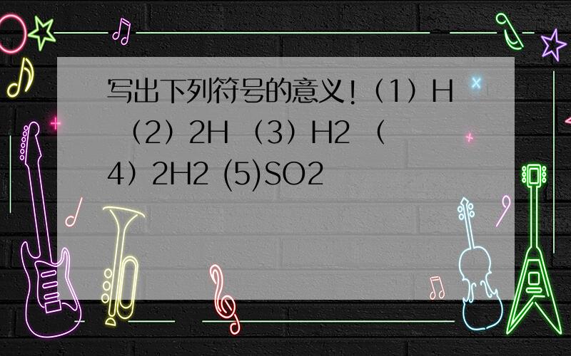 写出下列符号的意义!（1）H （2）2H （3）H2 （4）2H2 (5)SO2