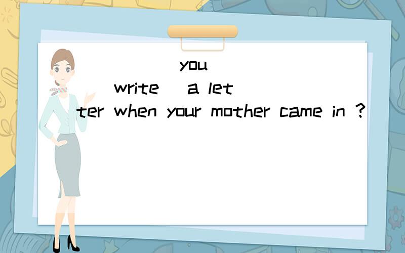 _____ you _____(write) a letter when your mother came in ?