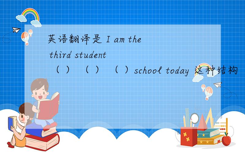 英语翻译是 I am the third student （ ） （ ） （ ）school today 这种结构