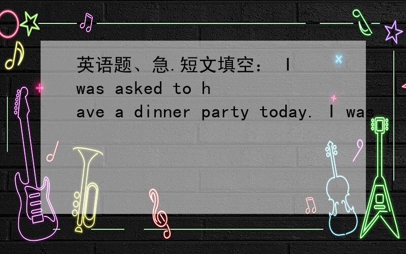 英语题、急.短文填空： I was asked to have a dinner party today. I was