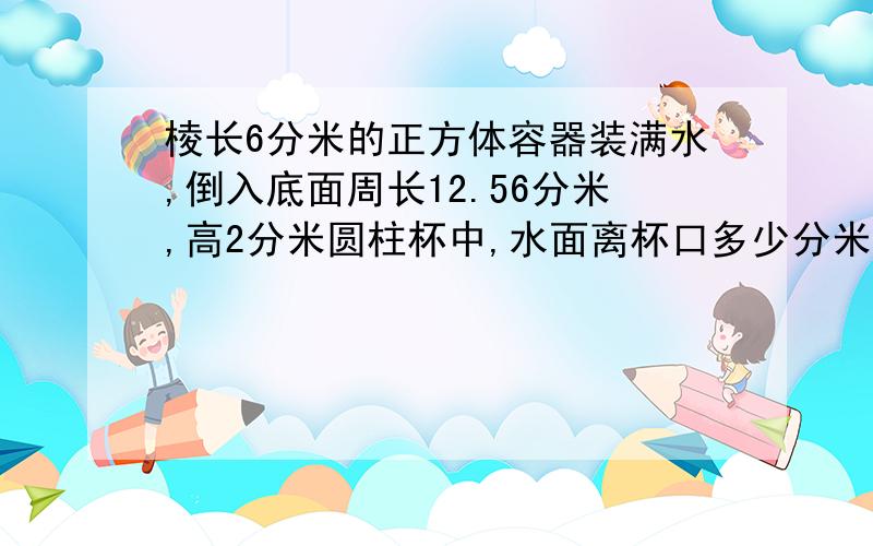 棱长6分米的正方体容器装满水,倒入底面周长12.56分米,高2分米圆柱杯中,水面离杯口多少分米?保留整数