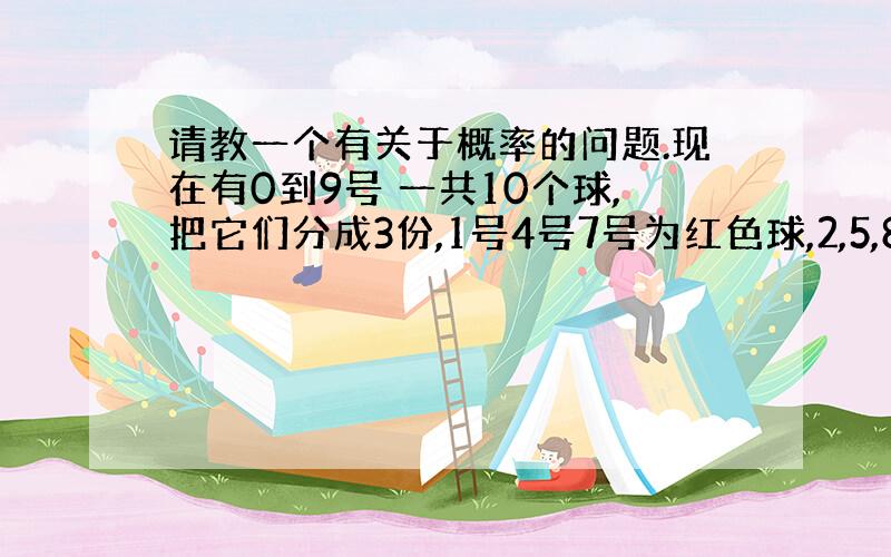 请教一个有关于概率的问题.现在有0到9号 一共10个球,把它们分成3份,1号4号7号为红色球,2,5,8号位黄色球,0,