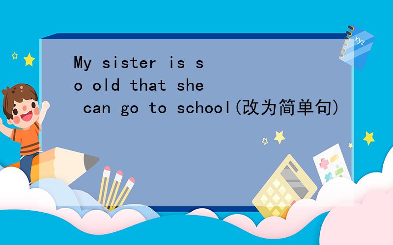 My sister is so old that she can go to school(改为简单句)