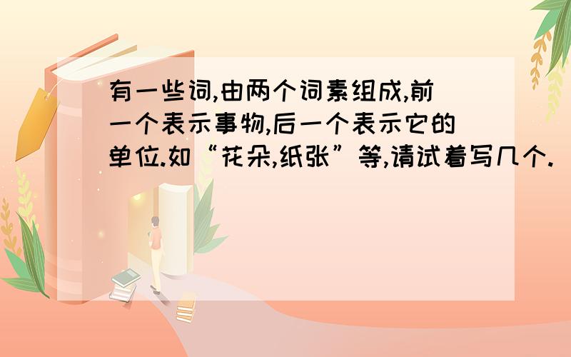 有一些词,由两个词素组成,前一个表示事物,后一个表示它的单位.如“花朵,纸张”等,请试着写几个.