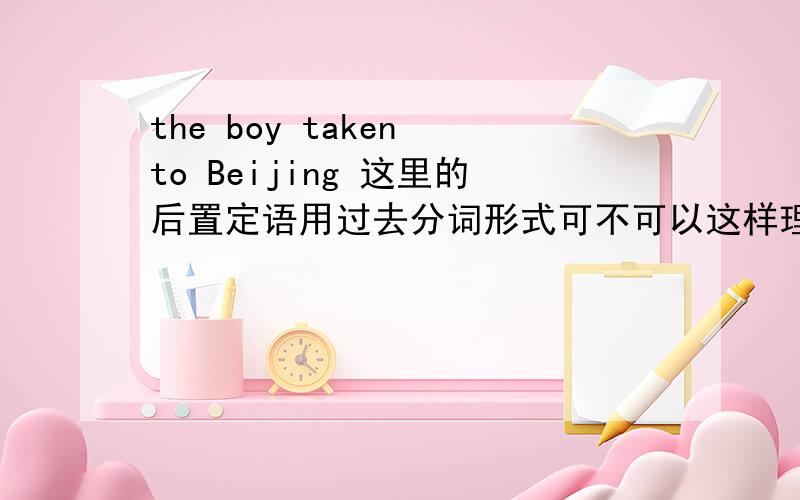 the boy taken to Beijing 这里的后置定语用过去分词形式可不可以这样理解：1 读出来 有被,的意思