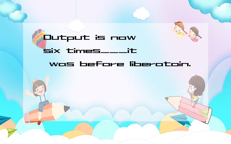 Output is now six times___it was before liberatoin.