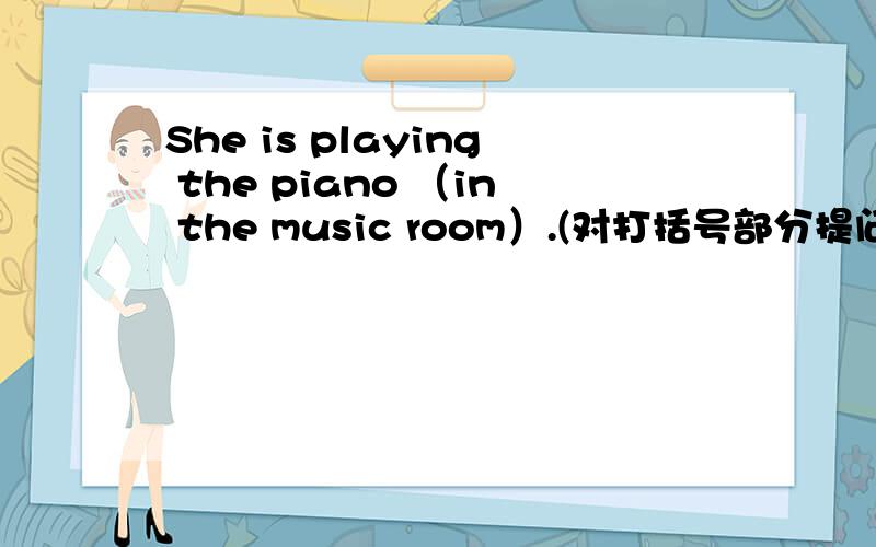 She is playing the piano （in the music room）.(对打括号部分提问）