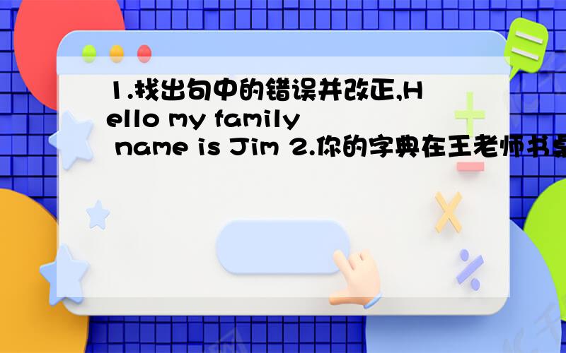 1.找出句中的错误并改正,Hello my family name is Jim 2.你的字典在王老师书桌里,请找她要.