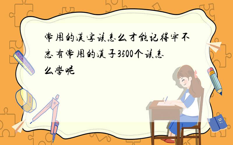 常用的汉字该怎么才能记得牢不忘有常用的汉子3500个该怎么学呢
