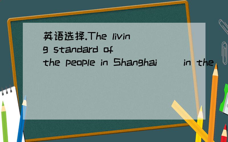 英语选择.The living standard of the people in Shanghai__ in the