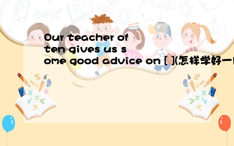 Our teacher often gives us some good advice on [ ](怎样学好一门功课)