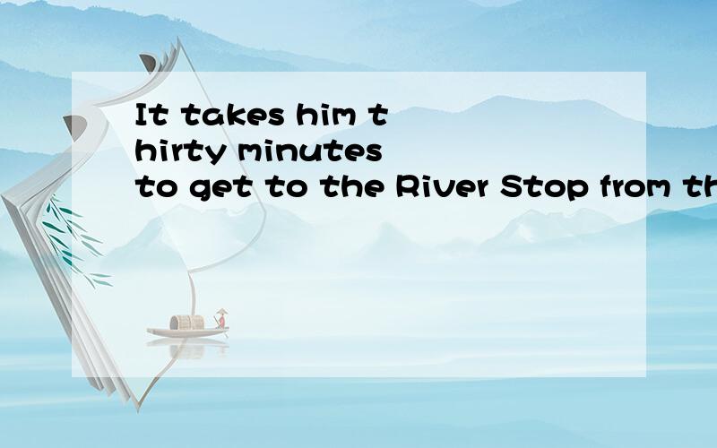 It takes him thirty minutes to get to the River Stop from th