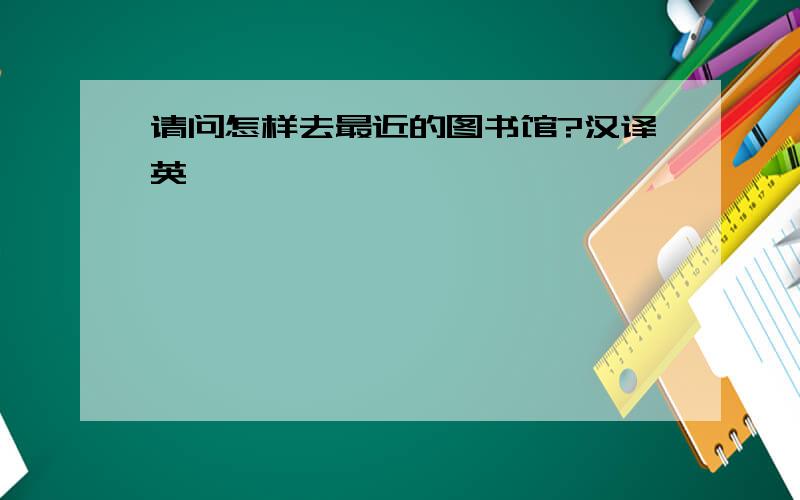 请问怎样去最近的图书馆?汉译英