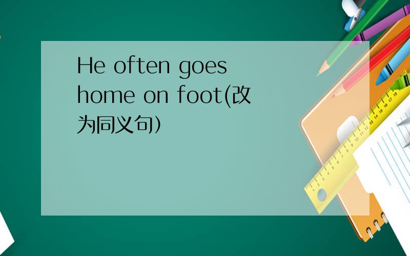 He often goes home on foot(改为同义句）