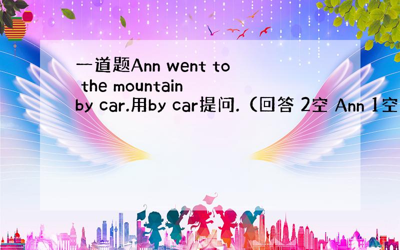 一道题Ann went to the mountain by car.用by car提问.（回答 2空 Ann 1空 t