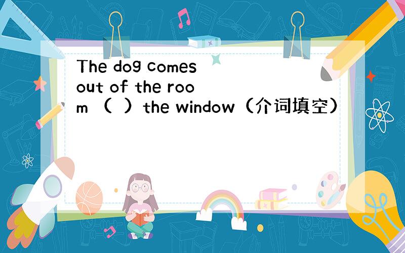 The dog comes out of the room （　）the window（介词填空）