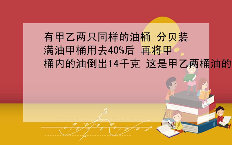 有甲乙两只同样的油桶 分贝装满油甲桶用去40%后 再将甲桶内的油倒出14千克 这是甲乙两桶油的质量比为4：5