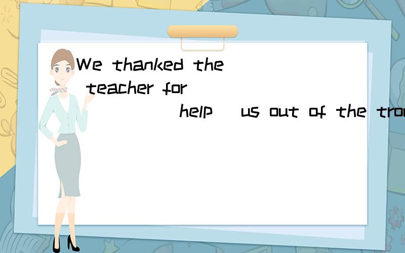 We thanked the teacher for _____ (help) us out of the troubl