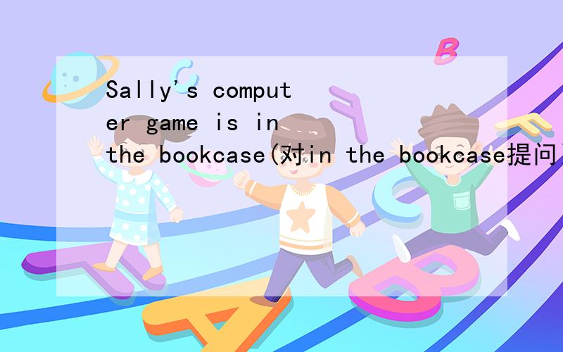 Sally's computer game is in the bookcase(对in the bookcase提问）