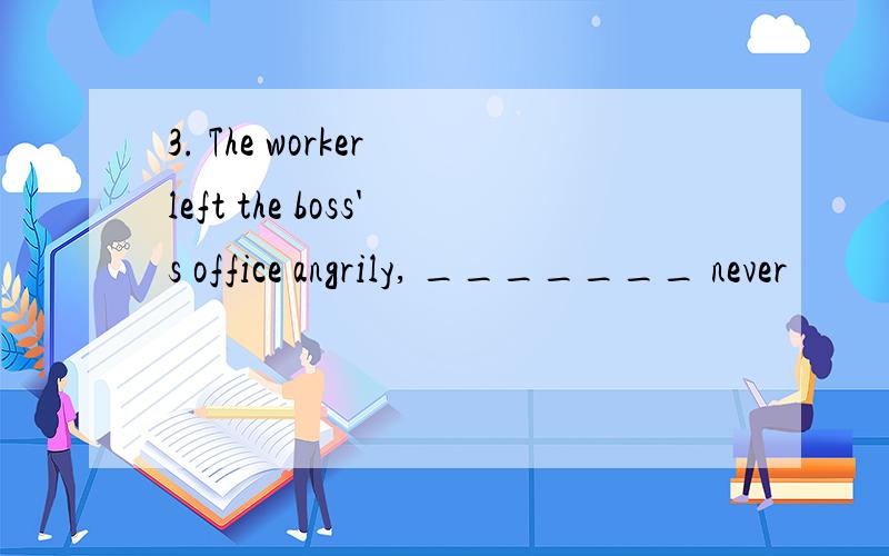 3. The worker left the boss's office angrily, _______ never