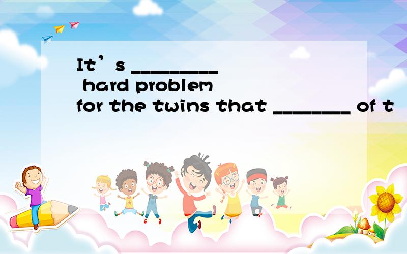 It’s _________ hard problem for the twins that ________ of t