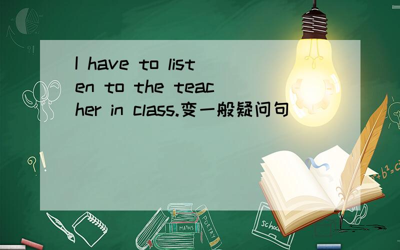 I have to listen to the teacher in class.变一般疑问句
