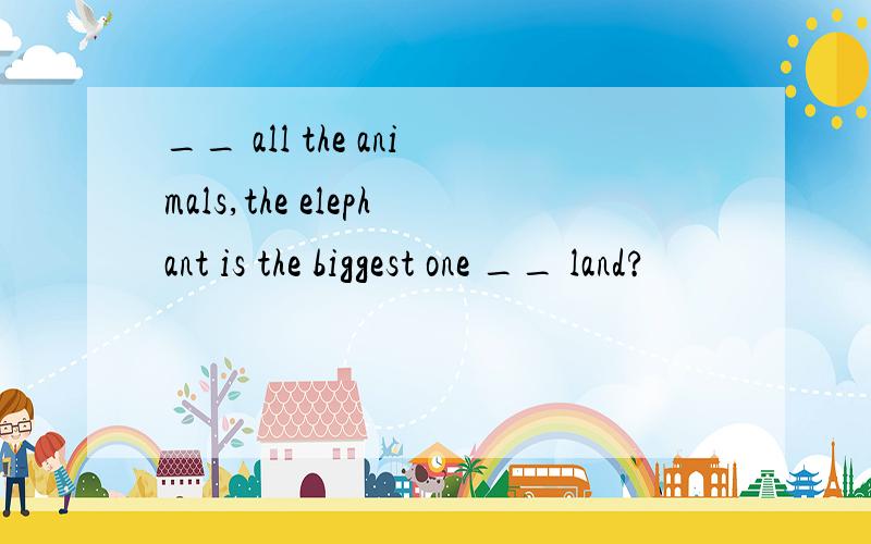 __ all the animals,the elephant is the biggest one __ land?