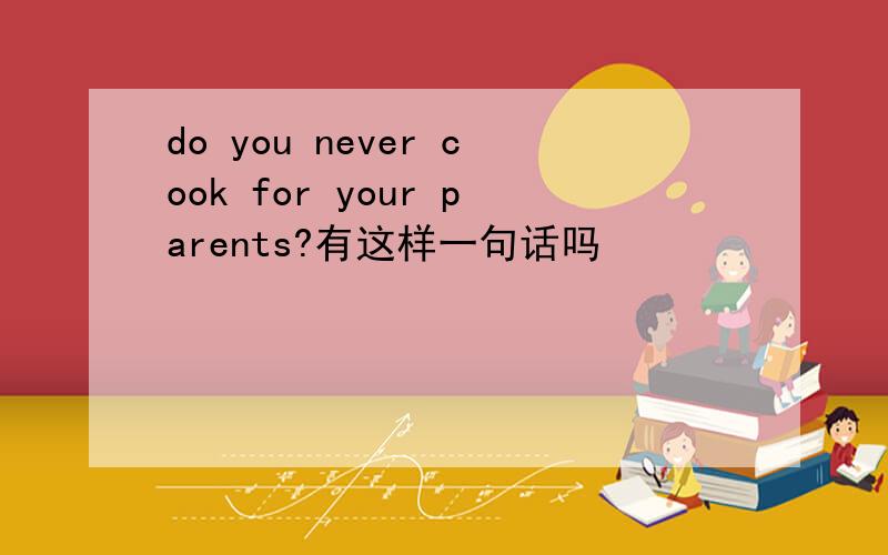 do you never cook for your parents?有这样一句话吗