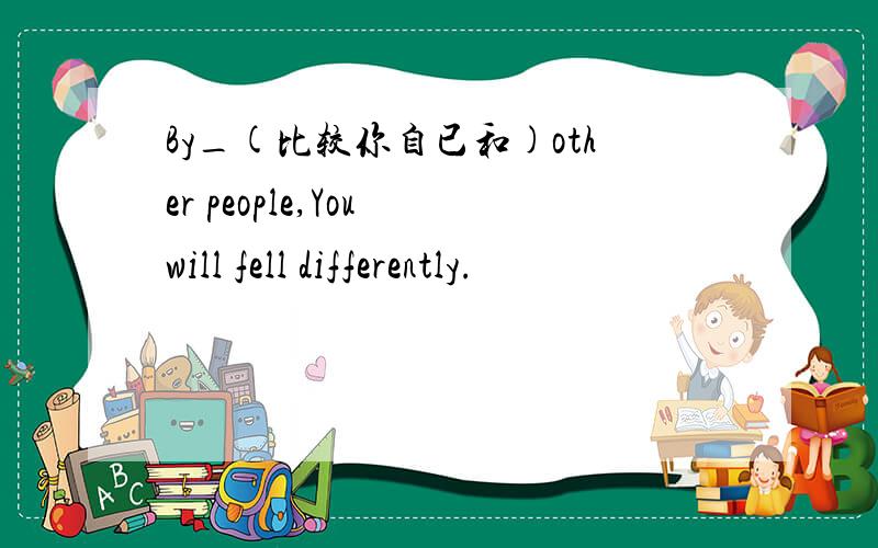 By_(比较你自已和)other people,You will fell differently.