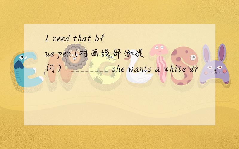 L need that blue pen (对画线部分提问） ________ she wants a white dr