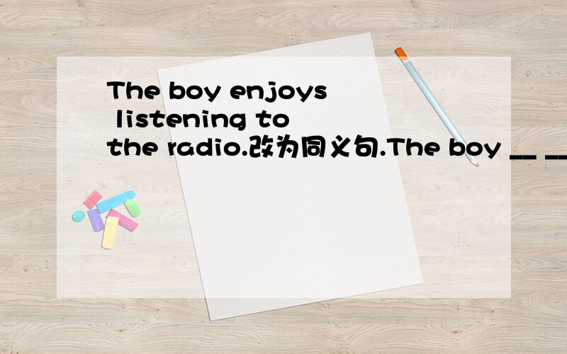 The boy enjoys listening to the radio.改为同义句.The boy __ __ __