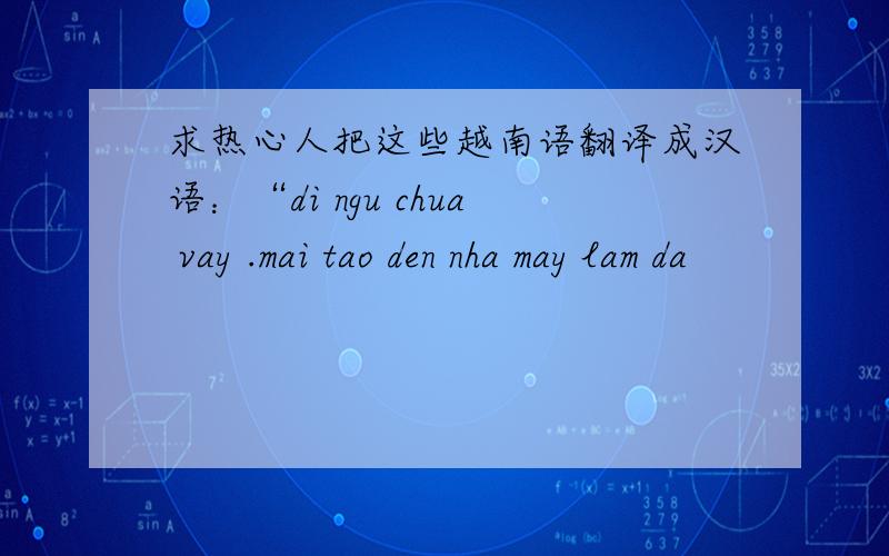 求热心人把这些越南语翻译成汉语：“di ngu chua vay .mai tao den nha may lam da