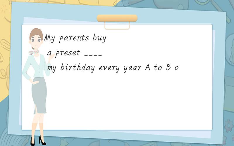 My parents buy a preset ____ my birthday every year A to B o
