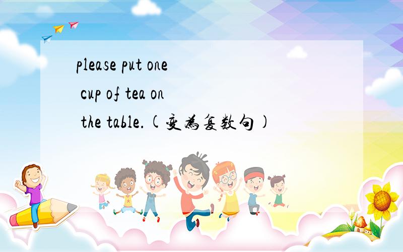 please put one cup of tea on the table.(变为复数句)