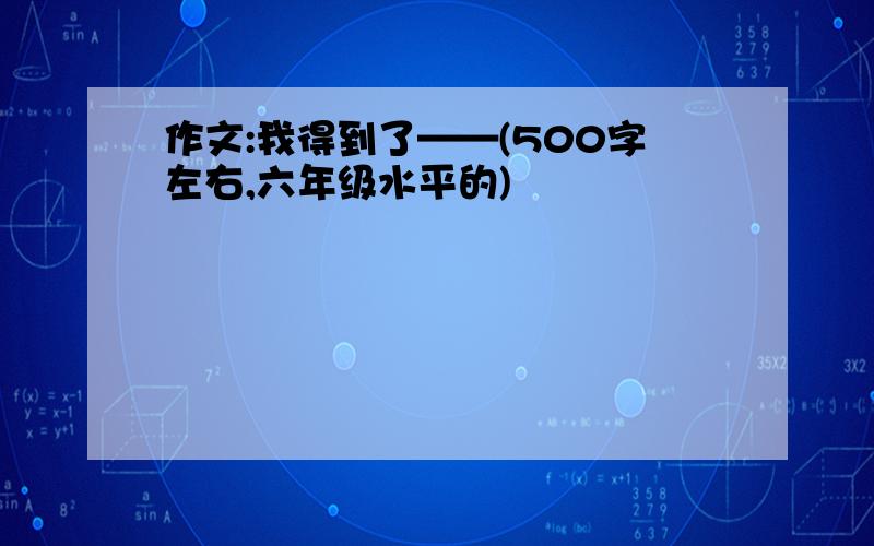 作文:我得到了——(500字左右,六年级水平的)