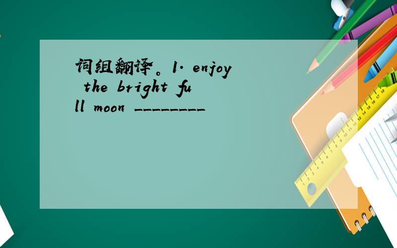 词组翻译。 1. enjoy the bright full moon ________