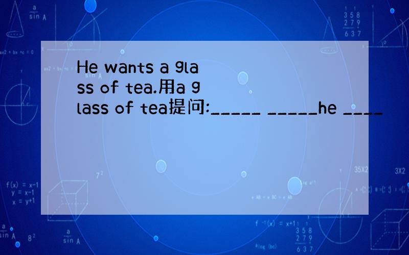 He wants a glass of tea.用a glass of tea提问:_____ _____he ____