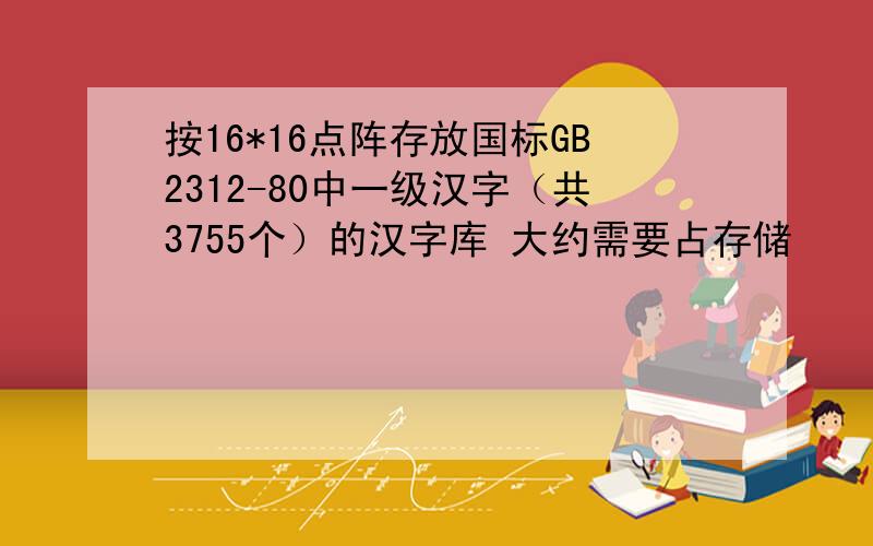 按16*16点阵存放国标GB2312-80中一级汉字（共3755个）的汉字库 大约需要占存储