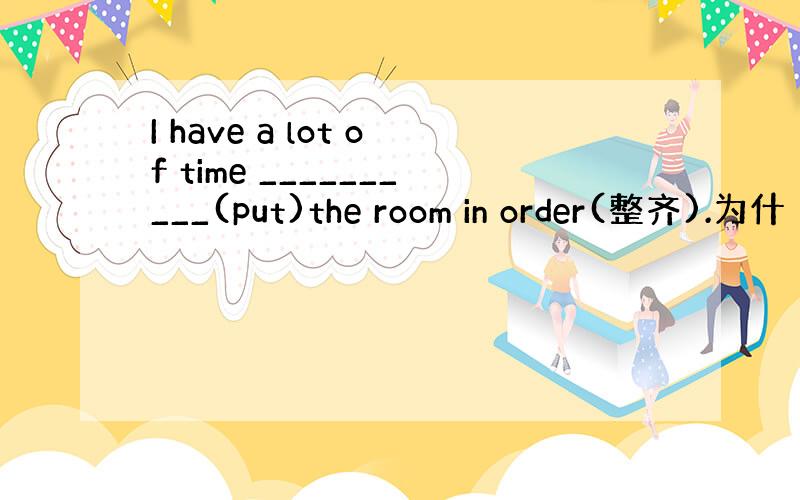 I have a lot of time __________(put)the room in order(整齐).为什