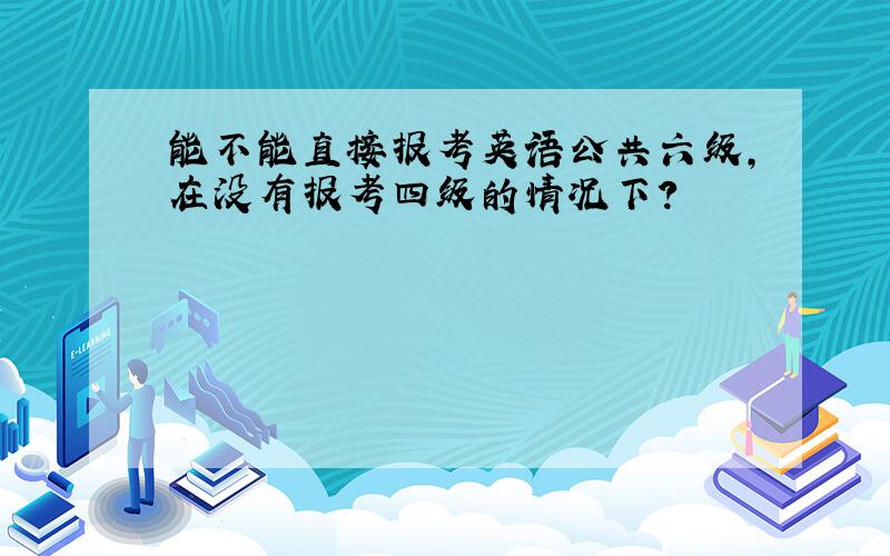 能不能直接报考英语公共六级,在没有报考四级的情况下?