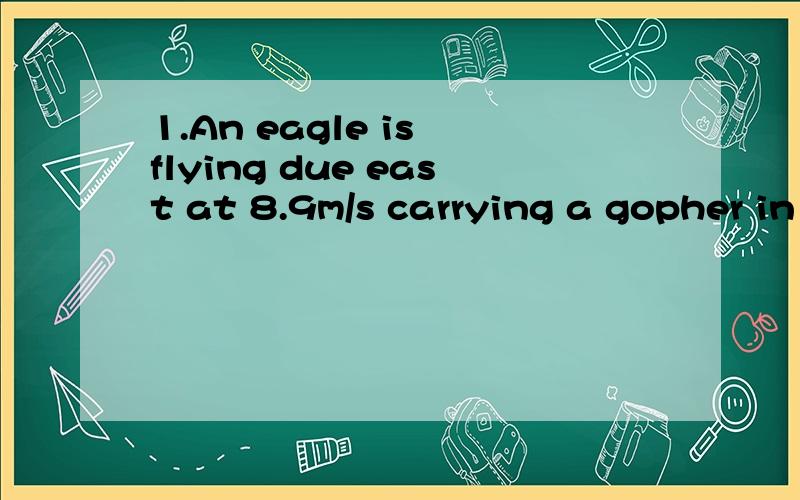 1.An eagle is flying due east at 8.9m/s carrying a gopher in