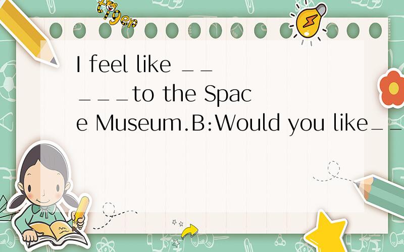 I feel like _____to the Space Museum.B:Would you like___with