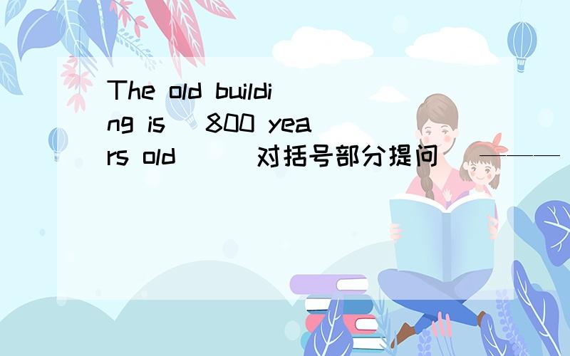 The old building is （800 years old ）( 对括号部分提问) ——— ——— is th