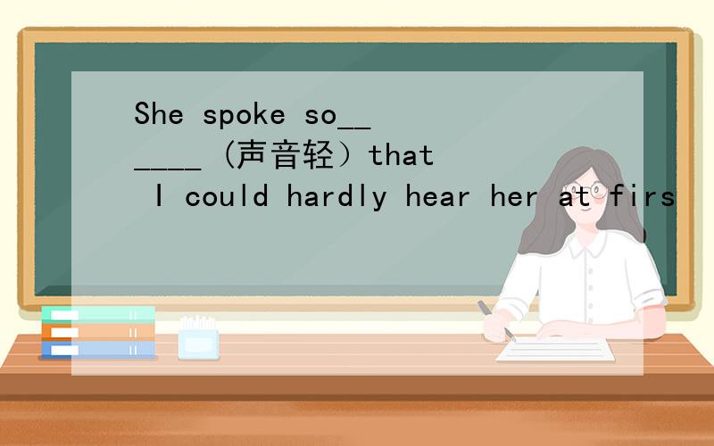 She spoke so______ (声音轻）that I could hardly hear her at firs