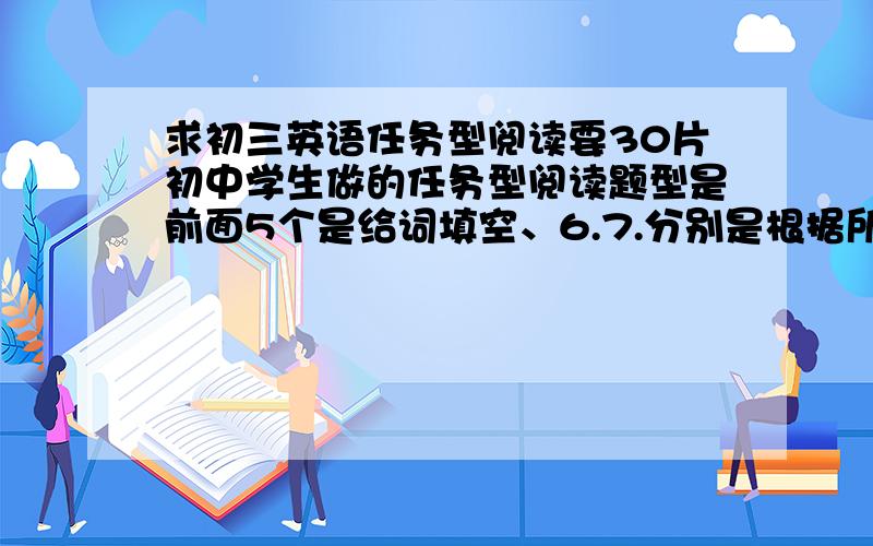 求初三英语任务型阅读要30片初中学生做的任务型阅读题型是前面5个是给词填空、6.7.分别是根据所给词意思填空8.9是同义