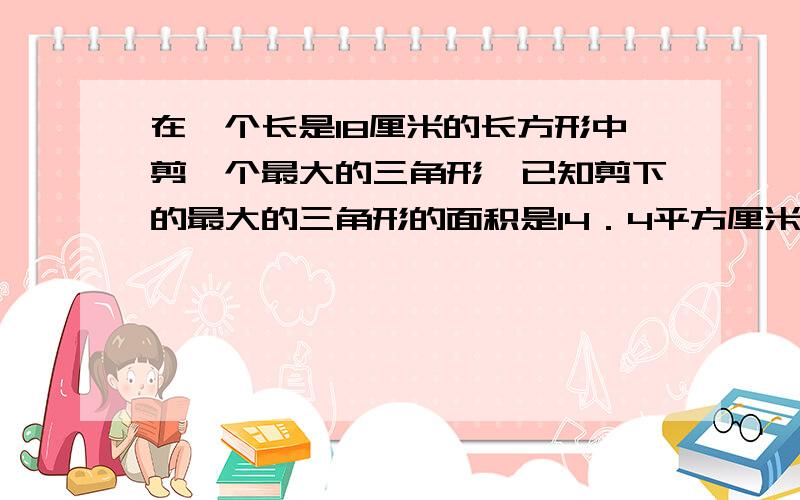 在一个长是18厘米的长方形中剪一个最大的三角形,已知剪下的最大的三角形的面积是14．4平方厘米,求宽